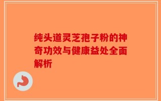 纯头道灵芝孢子粉的神奇功效与健康益处全面解析