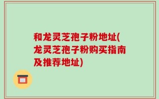 和龙灵芝孢子粉地址(龙灵芝孢子粉购买指南及推荐地址)