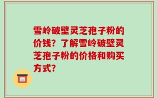 雪岭破壁灵芝孢子粉的价钱？了解雪岭破壁灵芝孢子粉的价格和购买方式？
