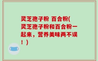 灵芝孢子粉 百合粉(灵芝孢子粉和百合粉一起来，营养美味两不误！)