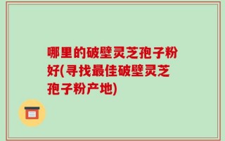 哪里的破壁灵芝孢子粉好(寻找最佳破壁灵芝孢子粉产地)