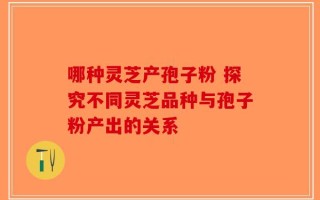 哪种灵芝产孢子粉 探究不同灵芝品种与孢子粉产出的关系