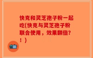 快克和灵芝孢子粉一起吃(快克与灵芝孢子粉联合使用，效果翻倍？！)