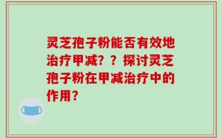 灵芝孢子粉能否有效地治疗甲减？？探讨灵芝孢子粉在甲减治疗中的作用？