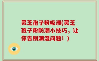 灵芝孢子粉吸潮(灵芝孢子粉防潮小技巧，让你告别潮湿问题！)