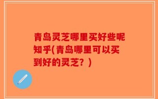 青岛灵芝哪里买好些呢知乎(青岛哪里可以买到好的灵芝？)