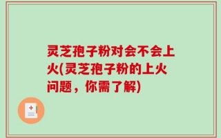灵芝孢子粉对会不会上火(灵芝孢子粉的上火问题，你需了解)