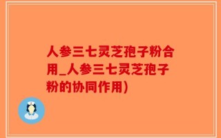 人参三七灵芝孢子粉合用_人参三七灵芝孢子粉的协同作用)