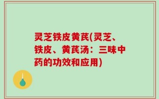 灵芝铁皮黄芪(灵芝、铁皮、黄芪汤：三味中药的功效和应用)