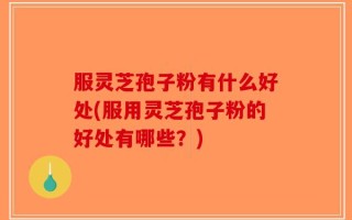 服灵芝孢子粉有什么好处(服用灵芝孢子粉的好处有哪些？)