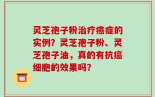 灵芝孢子粉治疗癌症的实例？灵芝孢子粉、灵芝孢子油，真的有抗癌细胞的效果吗？