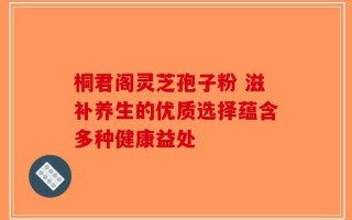 桐君阁灵芝孢子粉 滋补养生的优质选择蕴含多种健康益处