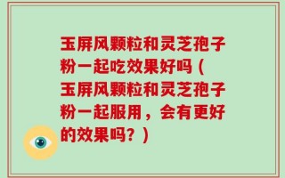 玉屏风颗粒和灵芝孢子粉一起吃效果好吗 (玉屏风颗粒和灵芝孢子粉一起服用，会有更好的效果吗？)