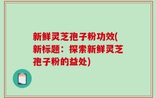 新鲜灵芝孢子粉功效(新标题：探索新鲜灵芝孢子粉的益处)