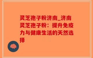 灵芝孢子粉济南_济南灵芝孢子粉：提升免疫力与健康生活的天然选择