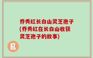 乔秀红长白山灵芝孢子(乔秀红在长白山收获灵芝孢子的故事)