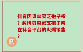 抖音因贝森灵芝孢子粉？解析贝森灵芝孢子粉在抖音平台的火爆销售？