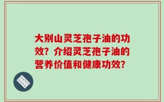 大别山灵芝孢子油的功效？介绍灵芝孢子油的营养价值和健康功效？