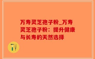 万寿灵芝孢子粉_万寿灵芝孢子粉：提升健康与长寿的天然选择