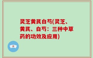 灵芝黄芪白芍(灵芝、黄芪、白芍：三种中草药的功效及应用)