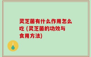 灵芝菌有什么作用怎么吃 (灵芝菌的功效与食用方法)