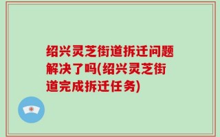 绍兴灵芝街道拆迁问题解决了吗(绍兴灵芝街道完成拆迁任务)