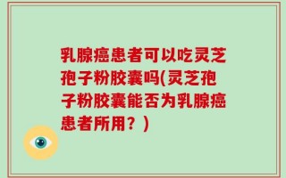 乳腺癌患者可以吃灵芝孢子粉胶囊吗(灵芝孢子粉胶囊能否为乳腺癌患者所用？)