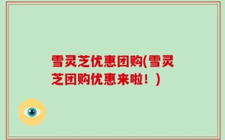 雪灵芝优惠团购(雪灵芝团购优惠来啦！)