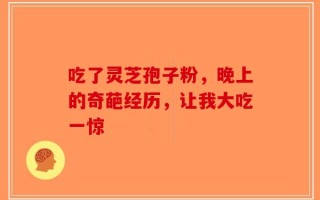 吃了灵芝孢子粉，晚上的奇葩经历，让我大吃一惊