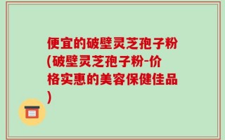 便宜的破壁灵芝孢子粉(破壁灵芝孢子粉-价格实惠的美容保健佳品)