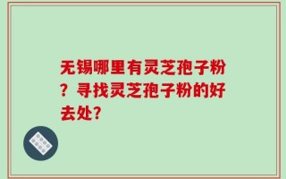 无锡哪里有灵芝孢子粉？寻找灵芝孢子粉的好去处？