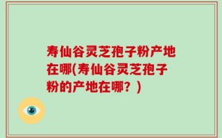 寿仙谷灵芝孢子粉产地在哪(寿仙谷灵芝孢子粉的产地在哪？)