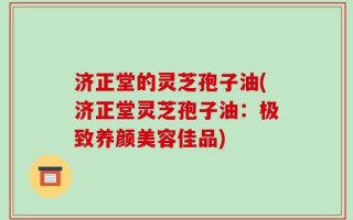 济正堂的灵芝孢子油(济正堂灵芝孢子油：极致养颜美容佳品)