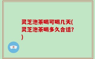 灵芝泡茶喝可喝几天(灵芝泡茶喝多久合适？)