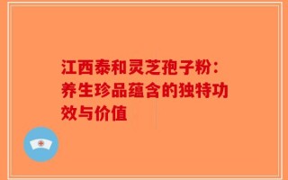 江西泰和灵芝孢子粉：养生珍品蕴含的独特功效与价值
