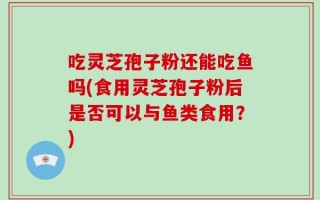 吃灵芝孢子粉还能吃鱼吗(食用灵芝孢子粉后是否可以与鱼类食用？)