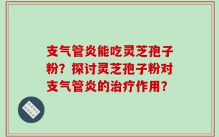 支气管炎能吃灵芝孢子粉？探讨灵芝孢子粉对支气管炎的治疗作用？