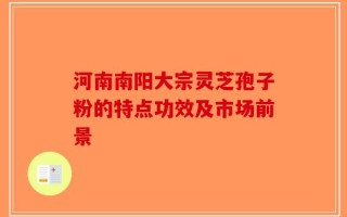河南南阳大宗灵芝孢子粉的特点功效及市场前景