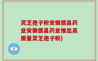 灵芝孢子粉安徽德昌药业安徽德昌药业推出高质量灵芝孢子粉)