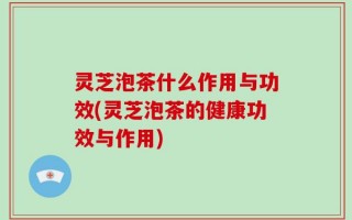灵芝泡茶什么作用与功效(灵芝泡茶的健康功效与作用)