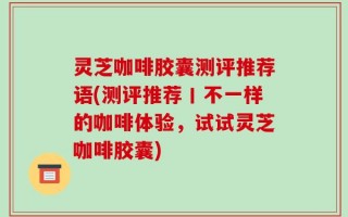 灵芝咖啡胶囊测评推荐语(测评推荐丨不一样的咖啡体验，试试灵芝咖啡胶囊)