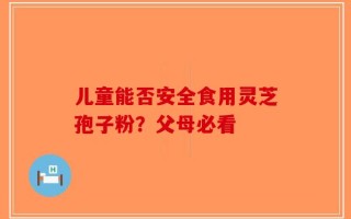 儿童能否安全食用灵芝孢子粉？父母必看