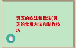 灵芝的吃法和做法(灵芝的食用方法和制作技巧
