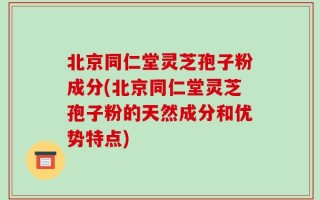 北京同仁堂灵芝孢子粉成分(北京同仁堂灵芝孢子粉的天然成分和优势特点)