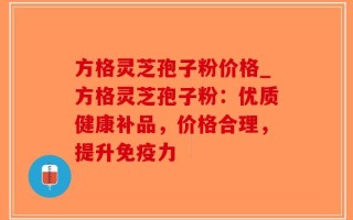 方格灵芝孢子粉价格_方格灵芝孢子粉：优质健康补品，价格合理，提升免疫力