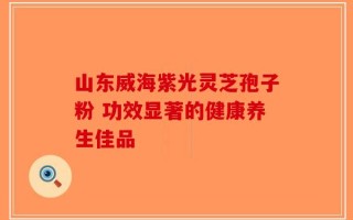 山东威海紫光灵芝孢子粉 功效显著的健康养生佳品