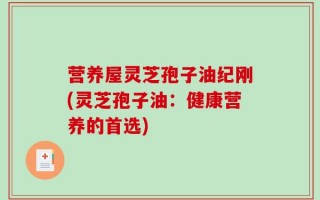 营养屋灵芝孢子油纪刚(灵芝孢子油：健康营养的首选)