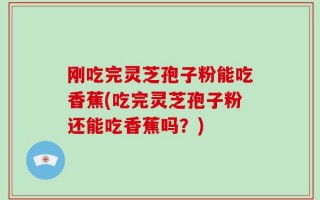 刚吃完灵芝孢子粉能吃香蕉(吃完灵芝孢子粉还能吃香蕉吗？)