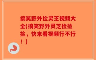 搞笑野外捡灵芝视频大全(搞笑野外灵芝捡捡捡，快来看视频行不行！)