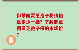 御蕈园灵芝孢子粉价格是多少一袋？了解御蕈园灵芝孢子粉的市场价？